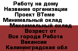 Работу на дому › Название организации ­ Проект ВТеме  › Минимальный оклад ­ 600 › Максимальный оклад ­ 3 000 › Возраст от ­ 18 - Все города Работа » Вакансии   . Калининградская обл.,Балтийск г.